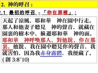 2.2. 神的呼召神的呼召 ::
天起了涼風、耶和華　神在園中行走。
那人和他妻子聽見　神的聲音、就藏在
園裏的樹木中、 避耶和華　神的面。躲
耶和華　神呼喚那人、對他 、 在那說 你
裏。他 、我在園中聽見 的聲音、我說 你
就害怕、因為我赤身露體．我便藏了。
( 創 3:8~10)
2.1 最初的呼召 - 「你在那裡」 :
 