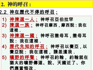 2.2. 神的呼召神的呼召 ::
2.2 神在歷代不停的呼召 :
1) 神揀選一人 : 神呼召亞伯拉罕
2) 揀選一族 : 神呼召摩西 , 摩西說 : 我在
這裡 .
3) 神揀選一國 : 神呼召撤母耳 , 撤母耳
說 : 我在這裡 .
4) 歷代先知的呼召 : 神呼召以賽亞 , 以
賽亞說 : 我在這裡 , 請差遣我 .
5) 曠野的呼聲 : 神呼召約翰 , 約翰就在
猶太的曠野傳道、說、天國近了、你
們應當悔改 . 　
 