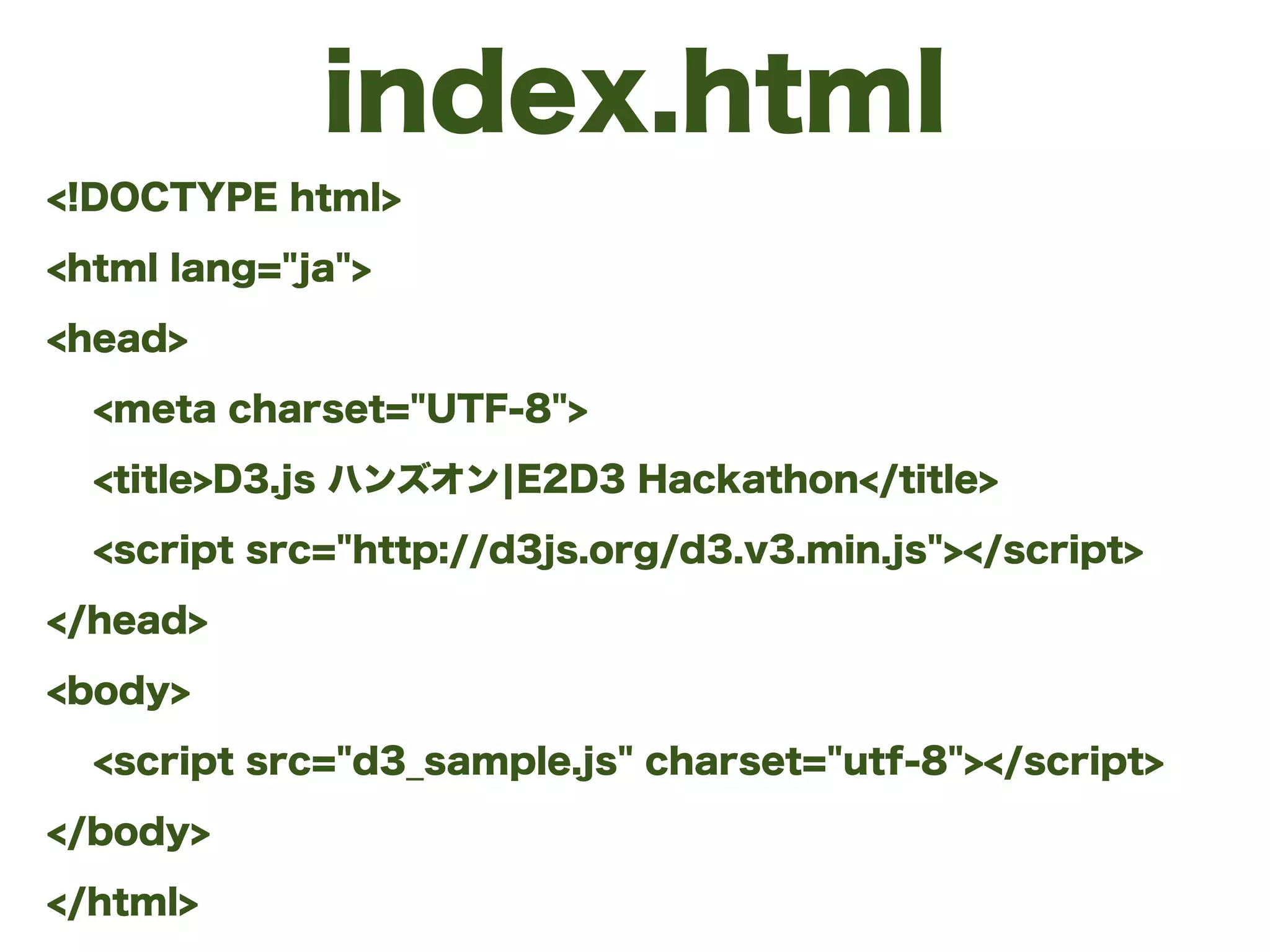 index.html
<!DOCTYPE html>
<html lang="ja">
<head>
<meta charset="UTF-8">
<title>D3.js ハンズオン¦E2D3 Hackathon</title>
<script src="http://d3js.org/d3.v3.min.js"></script>
</head>
<body>
<script src="d3_sample.js" charset="utf-8"></script>
</body>
</html>
 