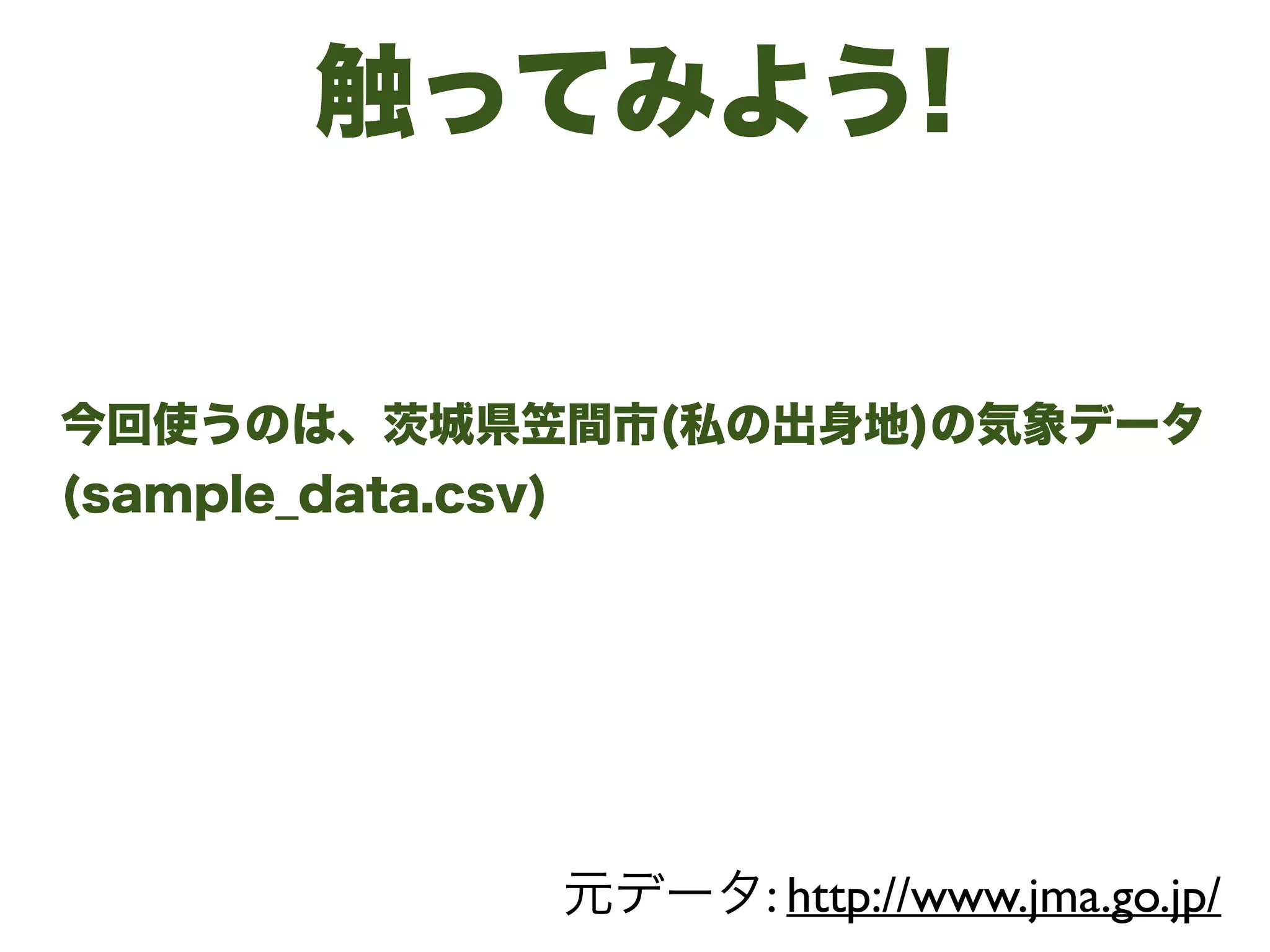 触ってみよう!
今回使うのは、茨城県笠間市(私の出身地)の気象データ 
(sample_data.csv) 
元データ: http://www.jma.go.jp/
 