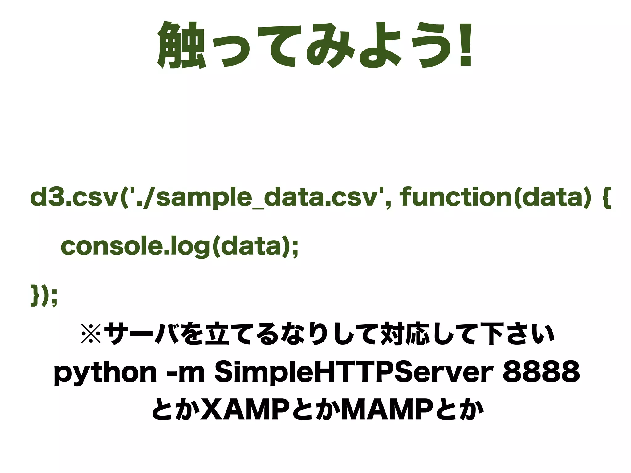 触ってみよう!
d3.csv('./sample_data.csv', function(data) {
console.log(data);
});
※サーバを立てるなりして対応して下さい
python -m SimpleHTTPServer 8888
とかXAMPとかMAMPとか 
 