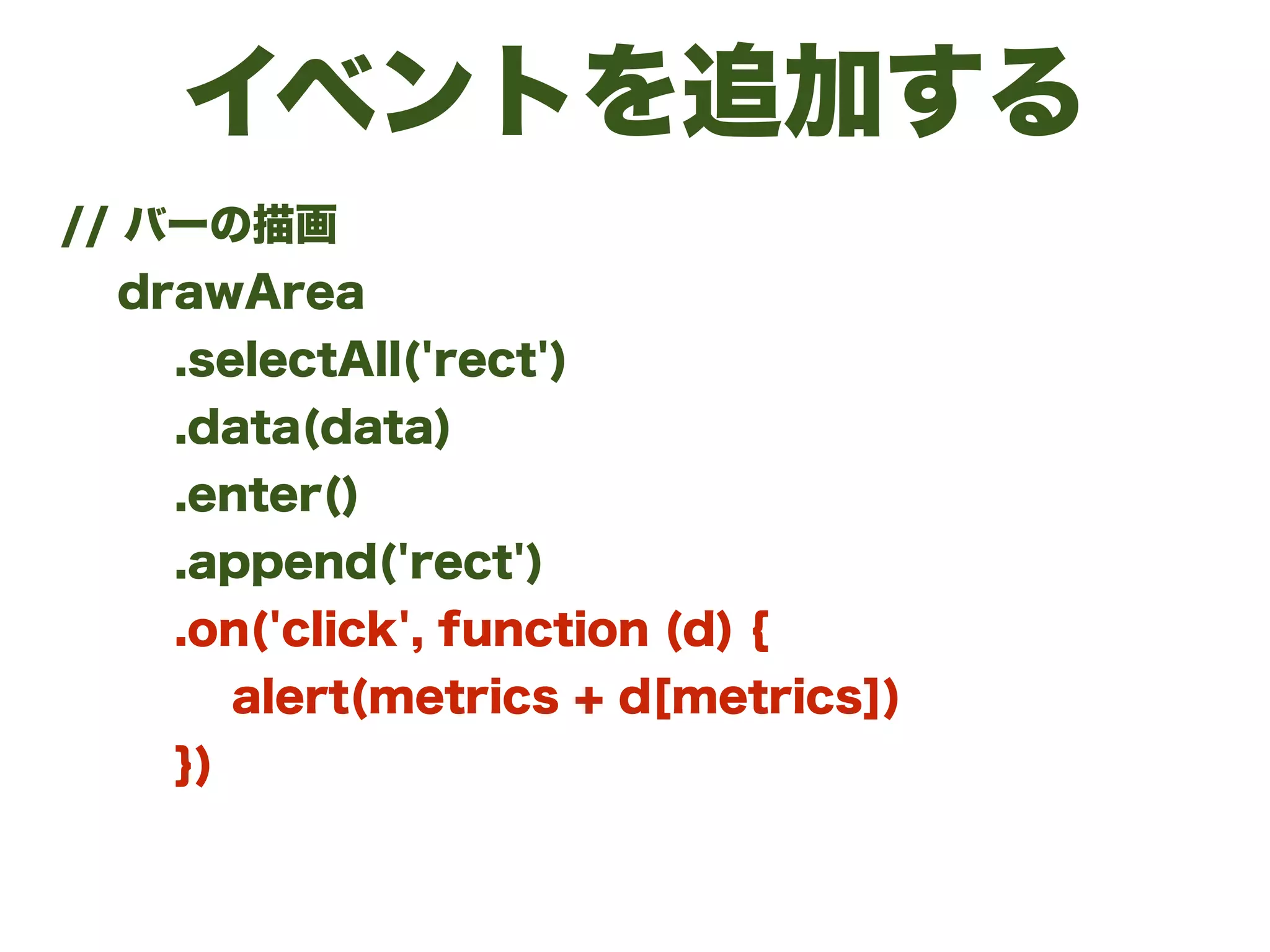 イベントを追加する
// バーの描画
drawArea
.selectAll('rect')
.data(data)
.enter()
.append('rect')
.on('click', function (d) {
alert(metrics + d[metrics])
})
 