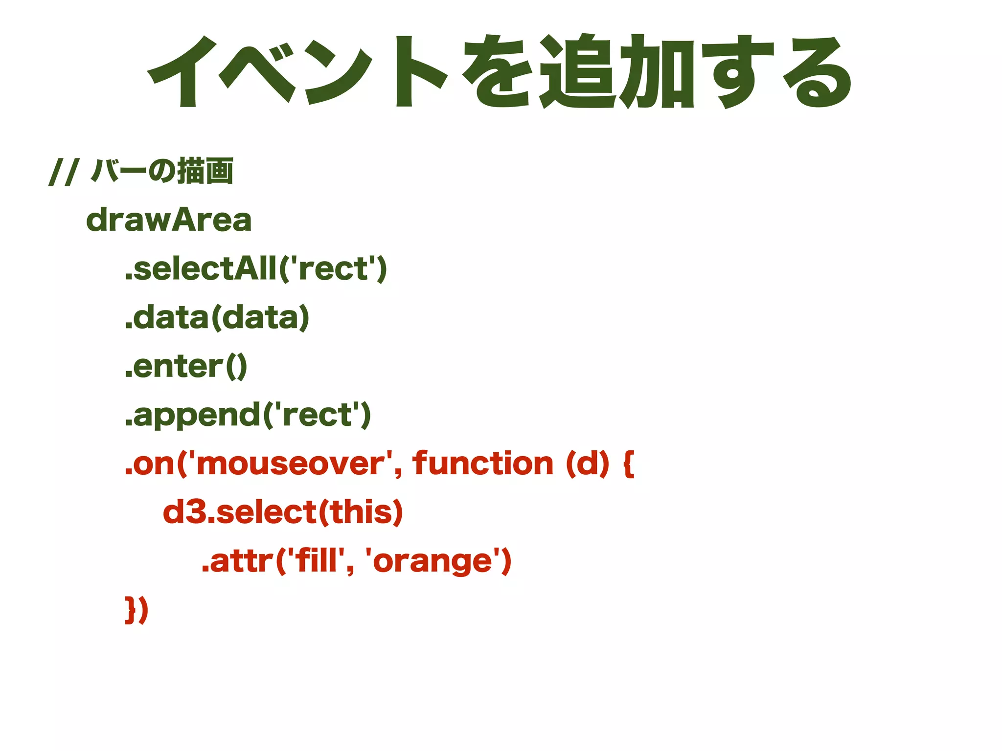 イベントを追加する
// バーの描画
drawArea
.selectAll('rect')
.data(data)
.enter()
.append('rect')
.on('mouseover', function (d) {
d3.select(this)
.attr('ﬁll', 'orange')
})
 