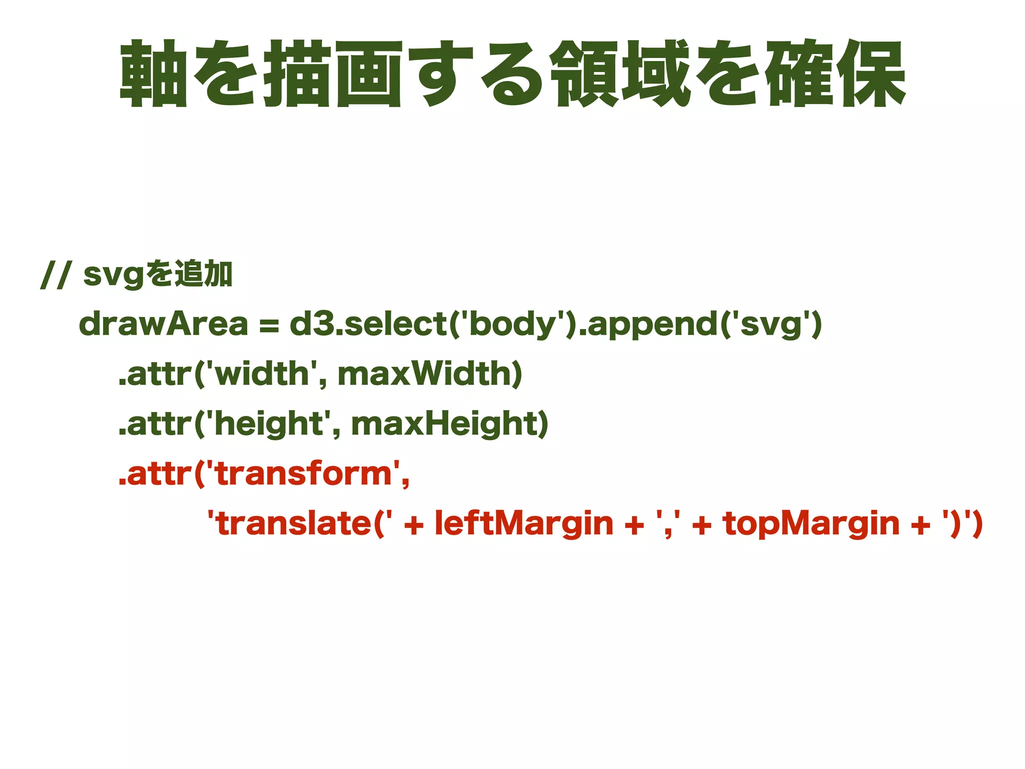 軸を描画する領域を確保
// svgを追加
drawArea = d3.select('body').append('svg')
.attr('width', maxWidth)
.attr('height', maxHeight)
.attr('transform',
'translate(' + leftMargin + ',' + topMargin + ')')
 