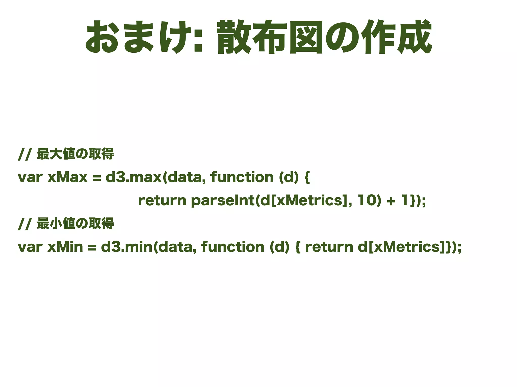 おまけ: 散布図の作成
// 最大値の取得
var xMax = d3.max(data, function (d) {
return parseInt(d[xMetrics], 10) + 1});
// 最小値の取得
var xMin = d3.min(data, function (d) { return d[xMetrics]});
 