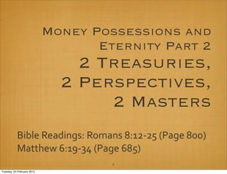 Money Possessions and
Eternity Part 2
2 Treasuries,
2 Perspectives,
2 Masters
Bible Readings: Romans 8:12‐25 (Page 800)
Matthew 6:19‐34 (Page 685)
1
Tuesday, 24 February 2015
 