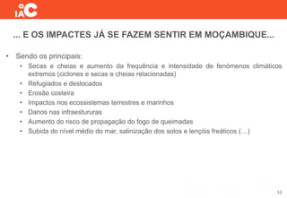 ... E OS IMPACTES JÁ SE FAZEM SENTIR EM MOÇAMBIQUE...
• Sendo os principais:
• Secas e cheias e aumento da frequência e intensidade de fenómenos climáticos
extremos (ciclones e secas e cheias relacionadas)
• Refugiados e deslocados
• Erosão costeira
• Impactos nos ecossistemas terrestres e marinhos
• Danos nas infraestururas
• Aumento do risco de propagação do fogo de queimadas
• Subida do nível médio do mar, salinização dos solos e lençóis freáticos (…)
12
 