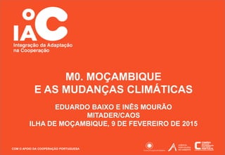 COM O APOIO DA COOPERAÇÃO PORTUGUESA 1
EDUARDO BAIXO E INÊS MOURÃO
MITADER/CAOS
ILHA DE MOÇAMBIQUE, 9 DE FEVEREIRO DE 2015
M0. MOÇAMBIQUE
E AS MUDANÇAS CLIMÁTICAS
 