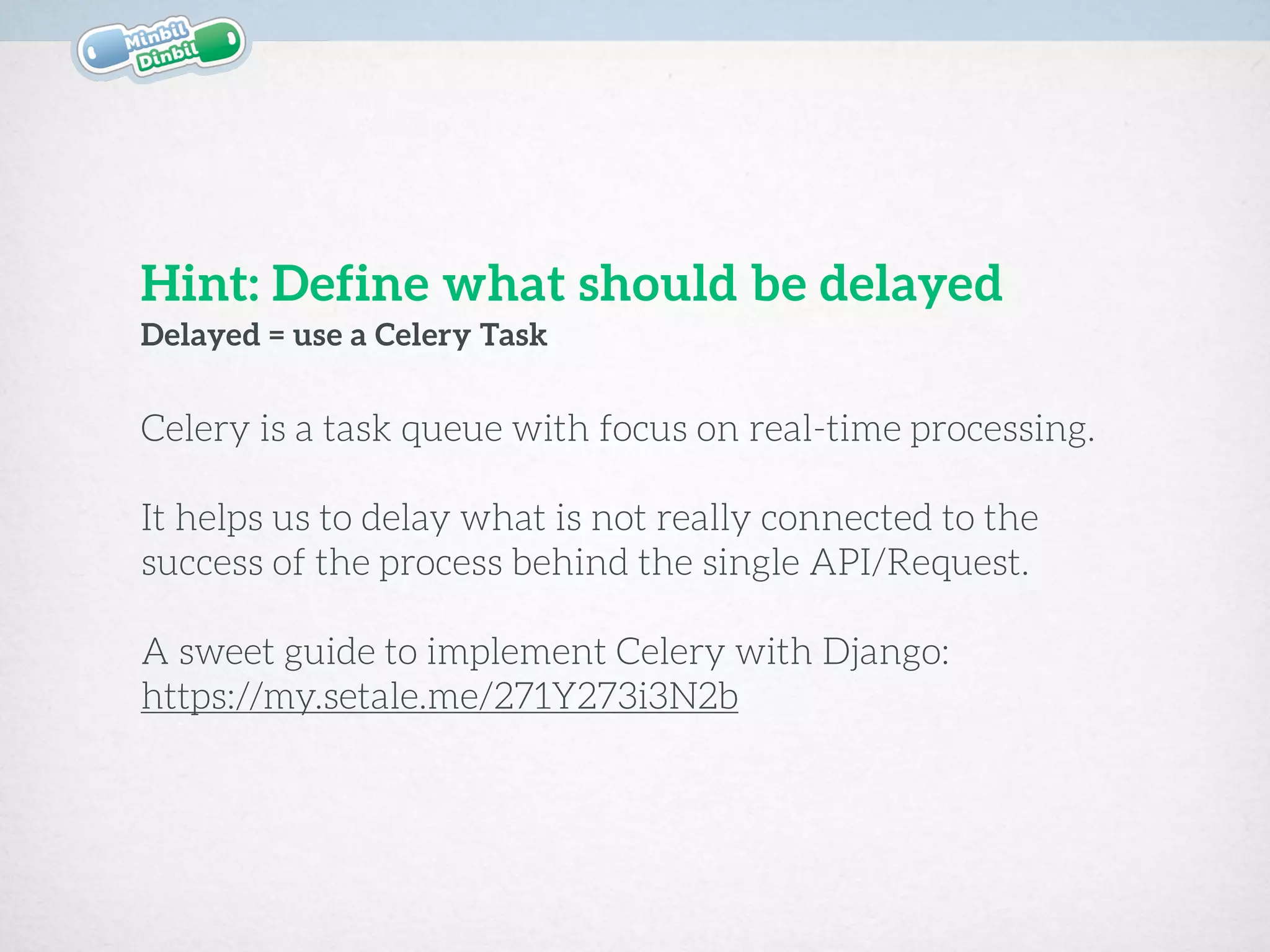 Celery is a task queue with focus on real-time processing. 
 
It helps us to delay what is not really connected to the
success of the process behind the single API/Request.
A sweet guide to implement Celery with Django:
https://my.setale.me/271Y273i3N2b
Delayed = use a Celery Task
Hint: Define what should be delayed
 