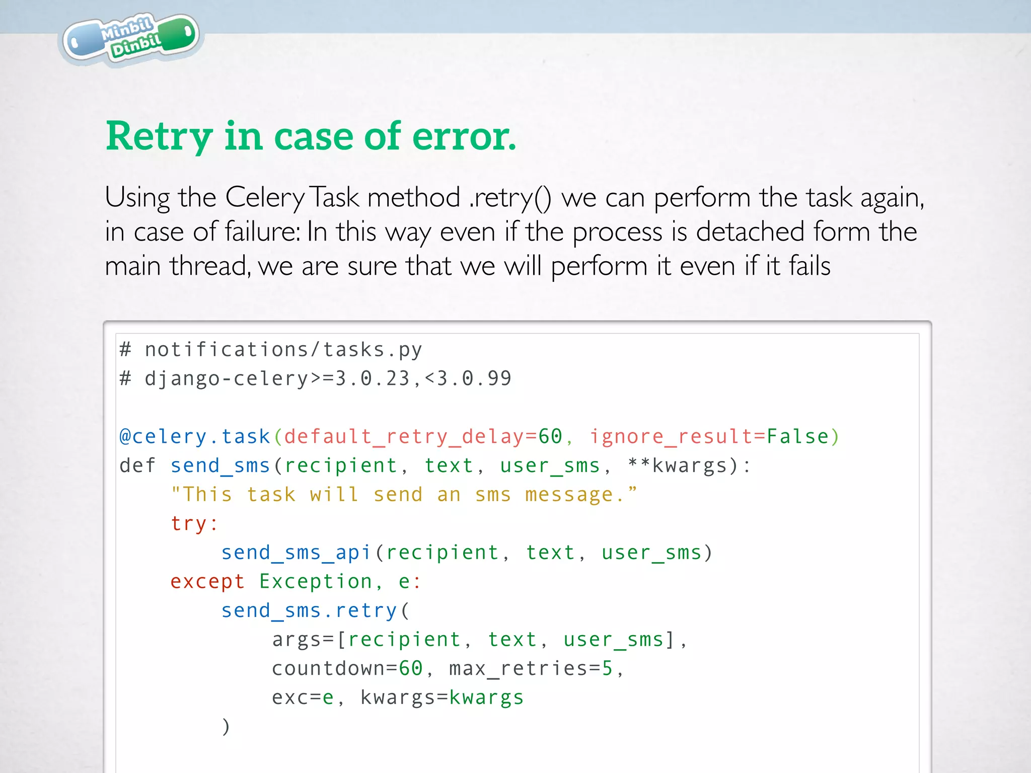 # notifications/tasks.py
# django-celery>=3.0.23,<3.0.99
@celery.task(default_retry_delay=60, ignore_result=False)
def send_sms(recipient, text, user_sms, **kwargs):
"This task will send an sms message.”
try:
send_sms_api(recipient, text, user_sms)
except Exception, e:
send_sms.retry(
args=[recipient, text, user_sms],
countdown=60, max_retries=5,
exc=e, kwargs=kwargs
)
Retry in case of error.
Using the CeleryTask method .retry() we can perform the task again,
in case of failure: In this way even if the process is detached form the
main thread, we are sure that we will perform it even if it fails
 