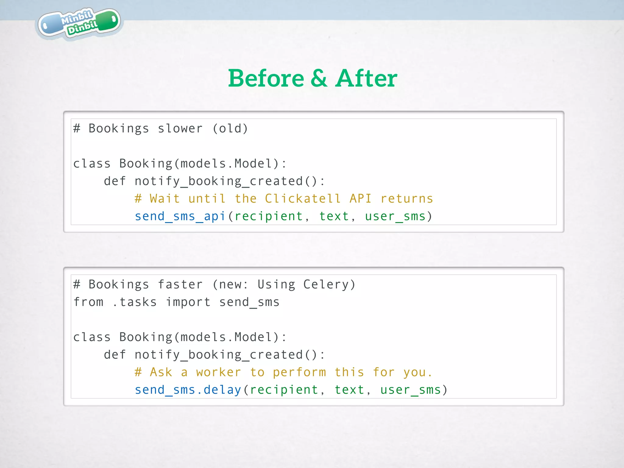 # Bookings slower (old)
 
class Booking(models.Model):
def notify_booking_created():
# Wait until the Clickatell API returns
send_sms_api(recipient, text, user_sms)
Before & After
# Bookings faster (new: Using Celery)
from .tasks import send_sms 
class Booking(models.Model):
def notify_booking_created():
# Ask a worker to perform this for you.
send_sms.delay(recipient, text, user_sms)
 