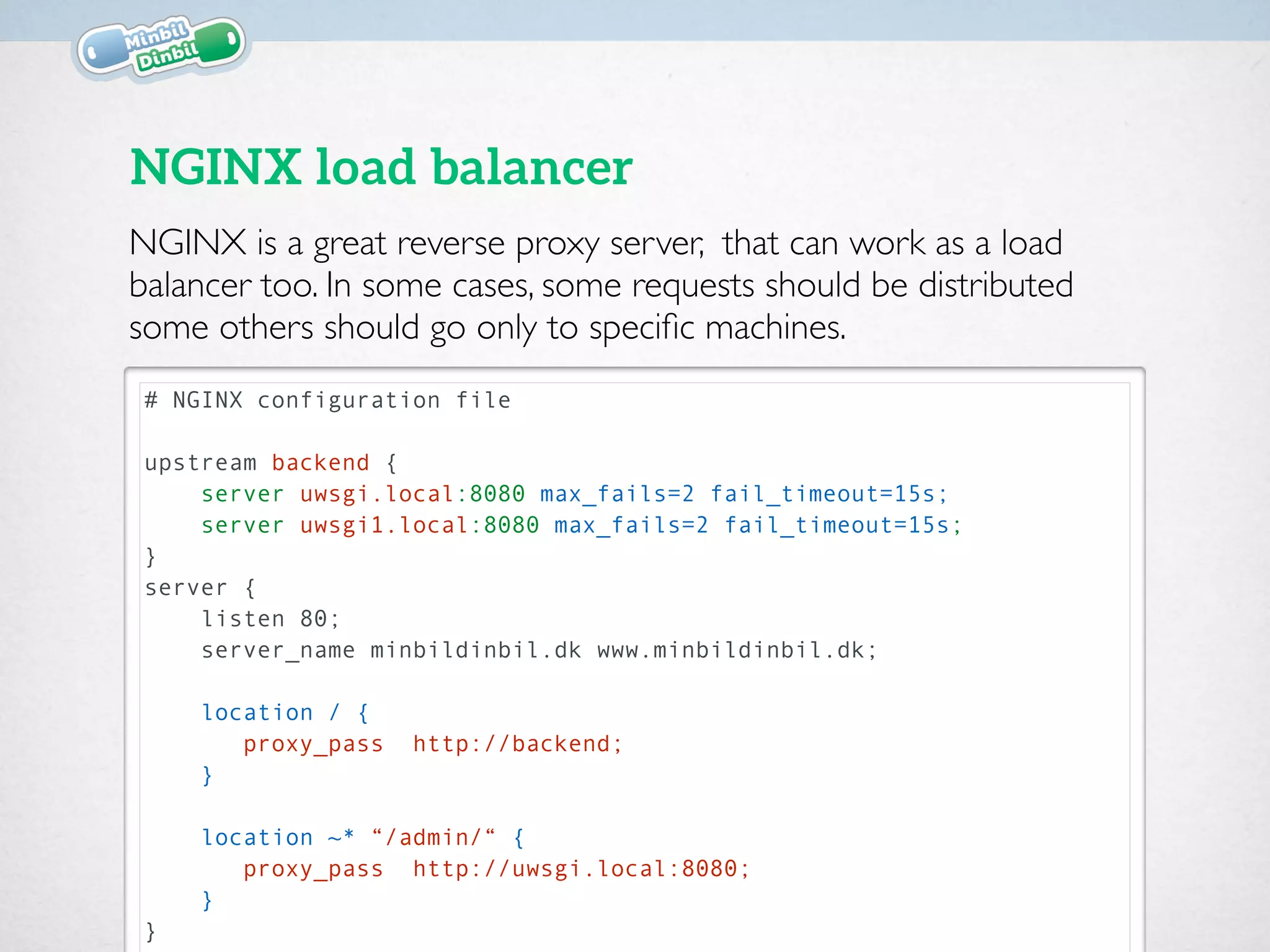 # NGINX configuration file
upstream backend {
server uwsgi.local:8080 max_fails=2 fail_timeout=15s;
server uwsgi1.local:8080 max_fails=2 fail_timeout=15s;
}
server {
listen 80;
server_name minbildinbil.dk www.minbildinbil.dk;
location / {
proxy_pass http://backend;
}
location ~* “/admin/“ {
proxy_pass http://uwsgi.local:8080;
}
}
NGINX load balancer
NGINX is a great reverse proxy server, that can work as a load
balancer too. In some cases, some requests should be distributed
some others should go only to speciﬁc machines.
 