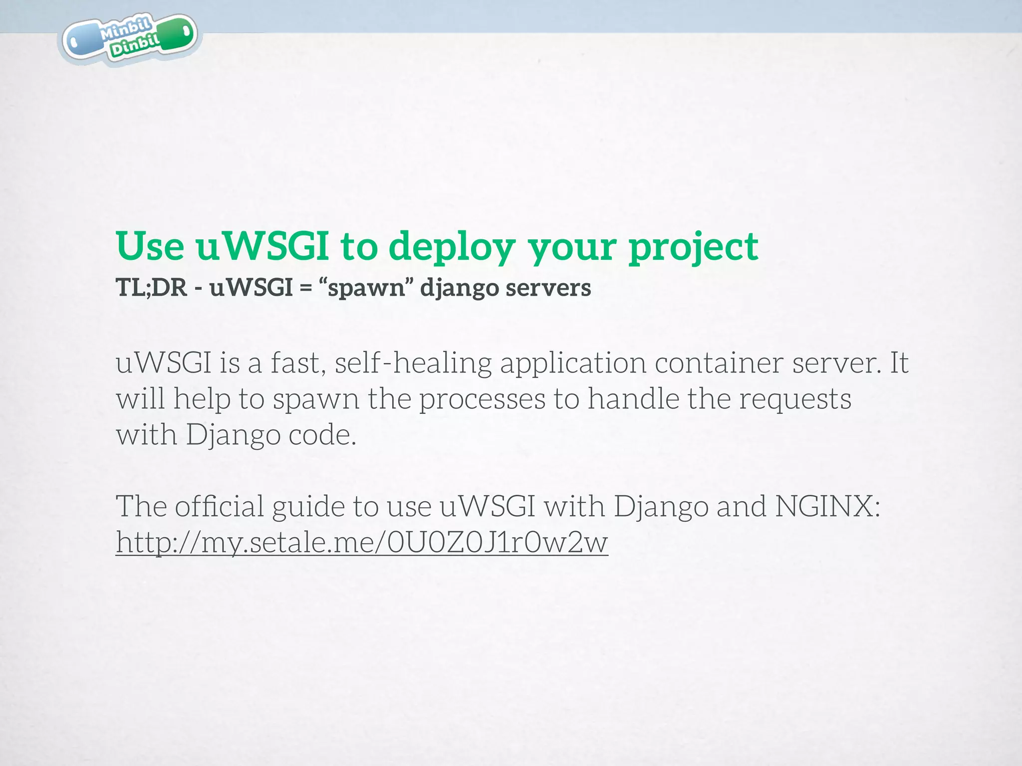 uWSGI is a fast, self-healing application container server. It
will help to spawn the processes to handle the requests
with Django code.  
The ofﬁcial guide to use uWSGI with Django and NGINX:
http://my.setale.me/0U0Z0J1r0w2w
TL;DR - uWSGI = “spawn” django servers
Use uWSGI to deploy your project
 
