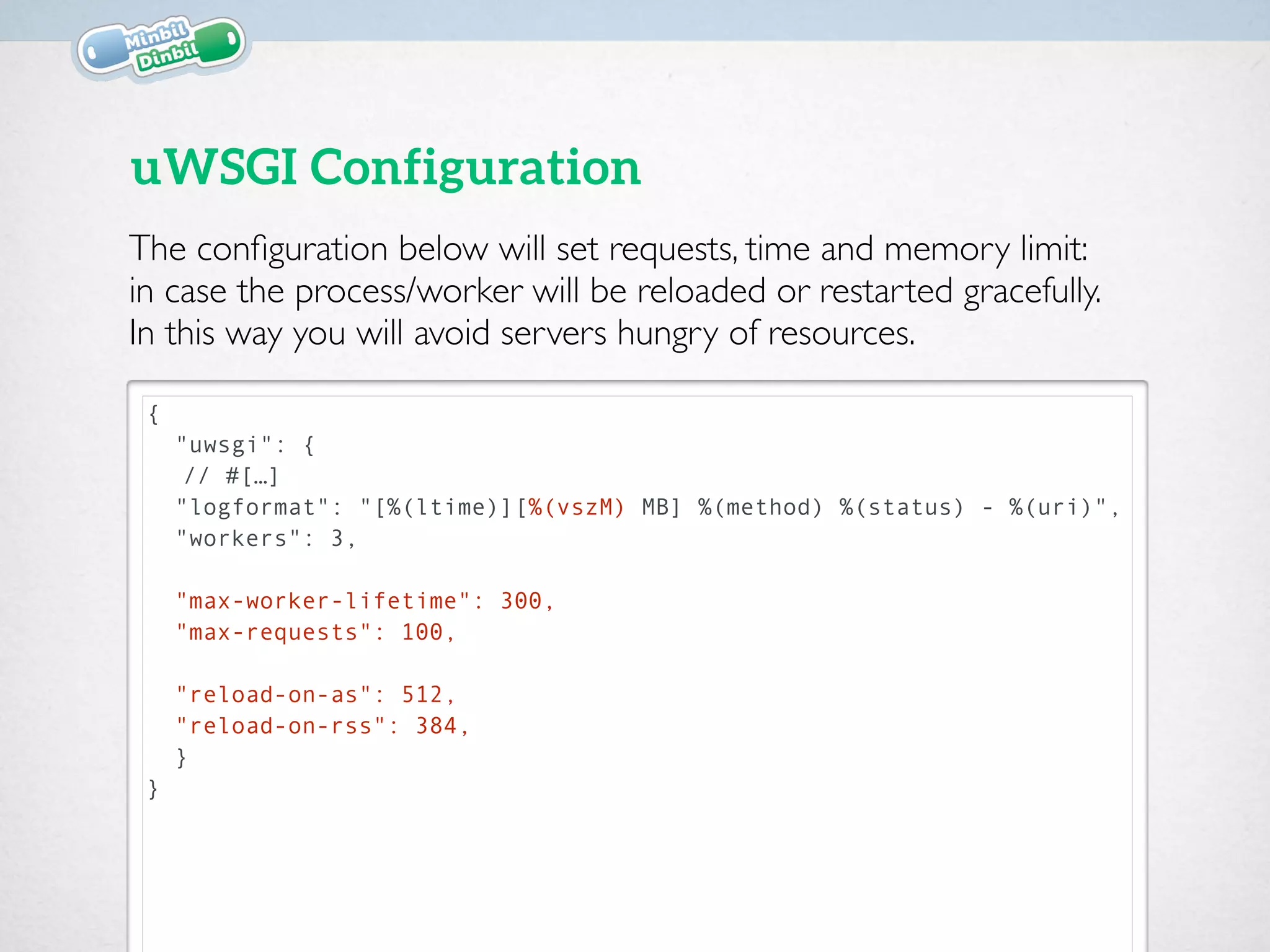 {
"uwsgi": {
// #[…]
"logformat": "[%(ltime)][%(vszM) MB] %(method) %(status) - %(uri)",
"workers": 3,
"max-worker-lifetime": 300,
"max-requests": 100,
"reload-on-as": 512, 
"reload-on-rss": 384,
}
}
uWSGI Configuration
The conﬁguration below will set requests, time and memory limit:  
in case the process/worker will be reloaded or restarted gracefully.  
In this way you will avoid servers hungry of resources.
 
