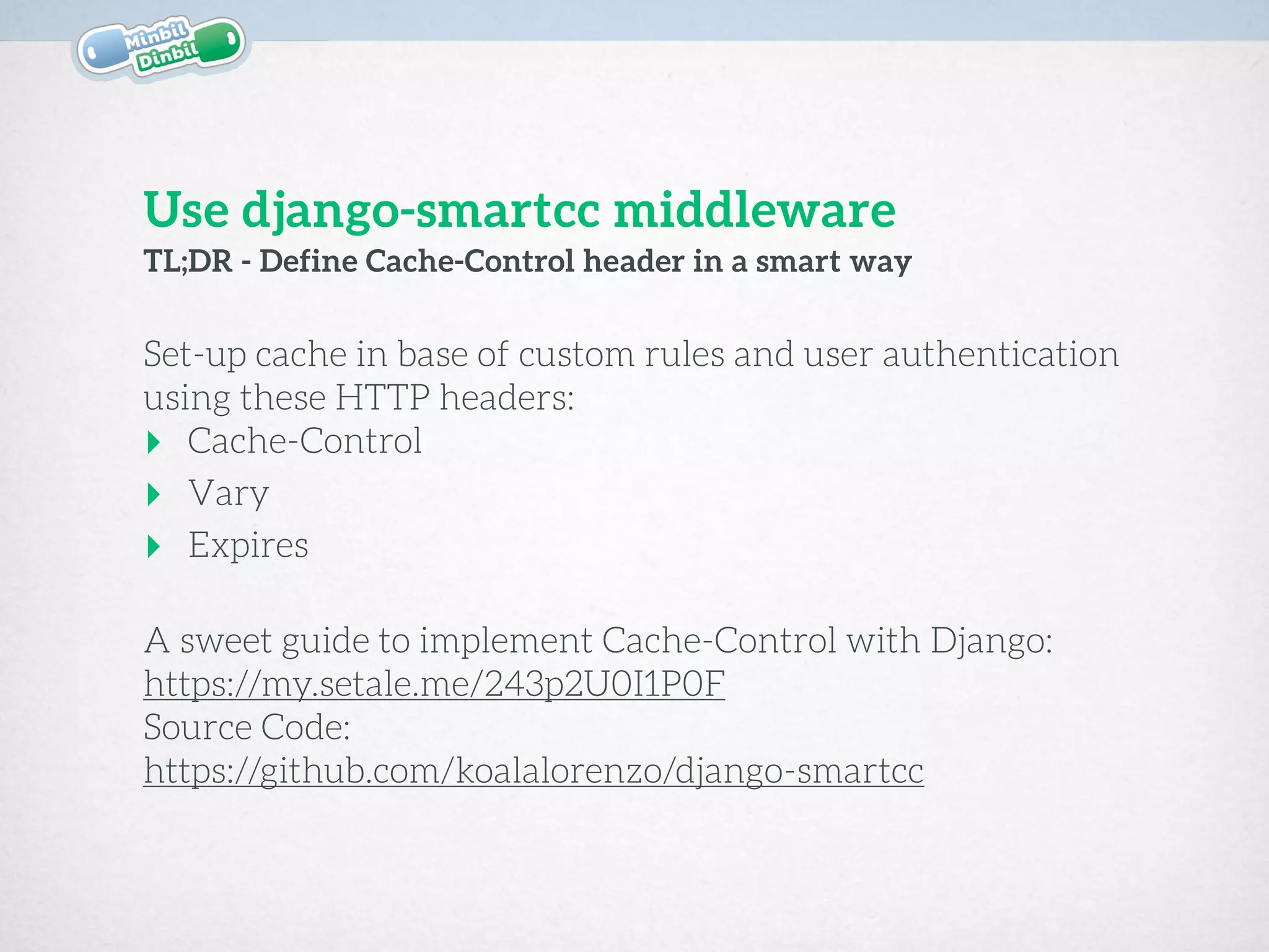 Set-up cache in base of custom rules and user authentication
using these HTTP headers:
‣ Cache-Control
‣ Vary
‣ Expires
A sweet guide to implement Cache-Control with Django: 
https://my.setale.me/243p2U0I1P0F
Source Code: 
https://github.com/koalalorenzo/django-smartcc
TL;DR - Define Cache-Control header in a smart way
Use django-smartcc middleware
 