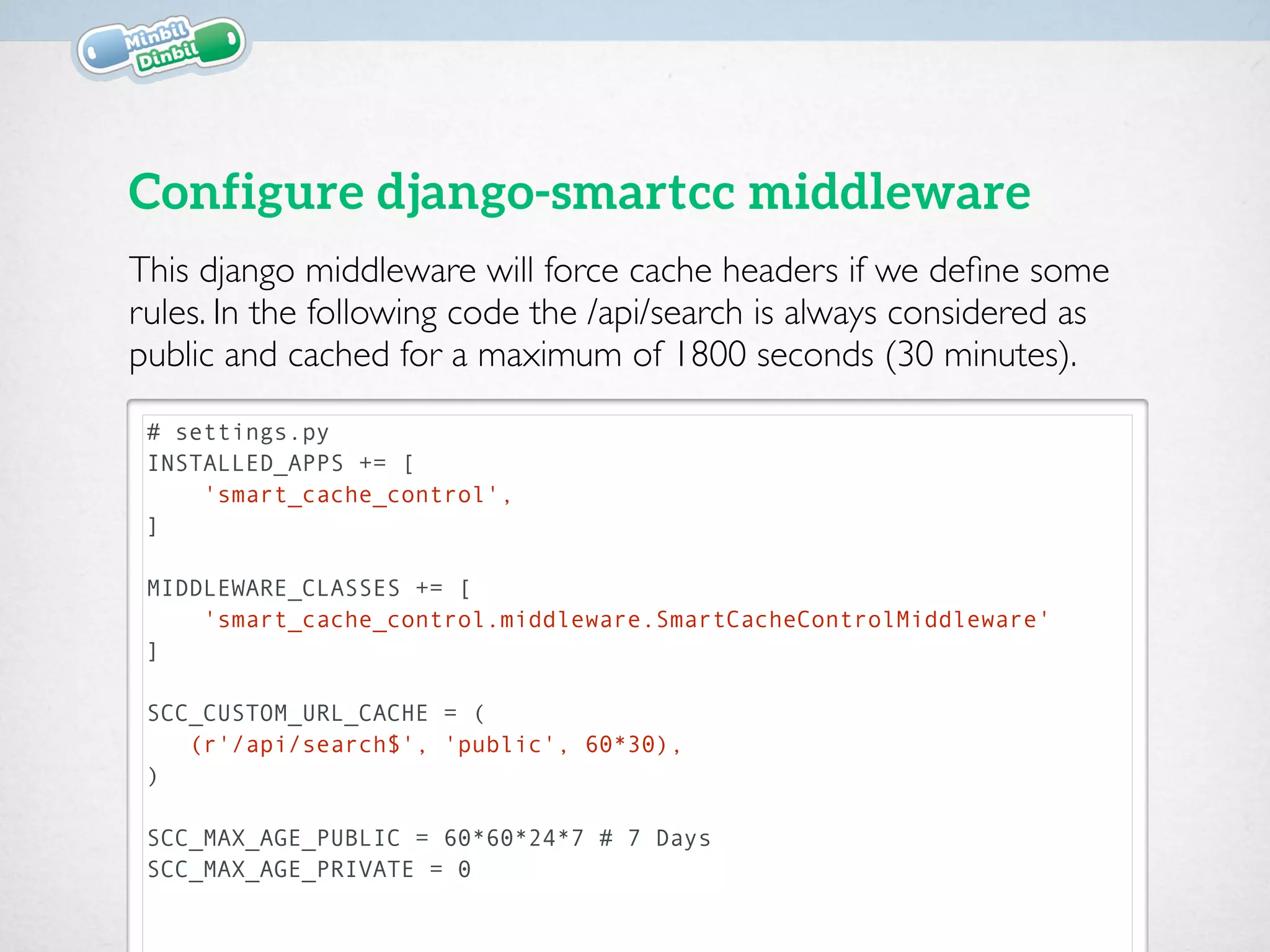 # settings.py
MIDDLEWARE_CLASSES += [
'smart_cache_control.middleware.SmartCacheControlMiddleware'
]
SCC_CUSTOM_URL_CACHE = (
(r'/api/search$', 'public', 60*30),
)
SCC_MAX_AGE_PUBLIC = 60*60*24*7 # 7 Days
SCC_MAX_AGE_PRIVATE = 0
Configure django-smartcc middleware
This django middleware will force cache headers if we deﬁne some
rules. In the following code the /api/search is always considered as
public and cached for a maximum of 1800 seconds (30 minutes).
$ pip install -U django-smartcc
 