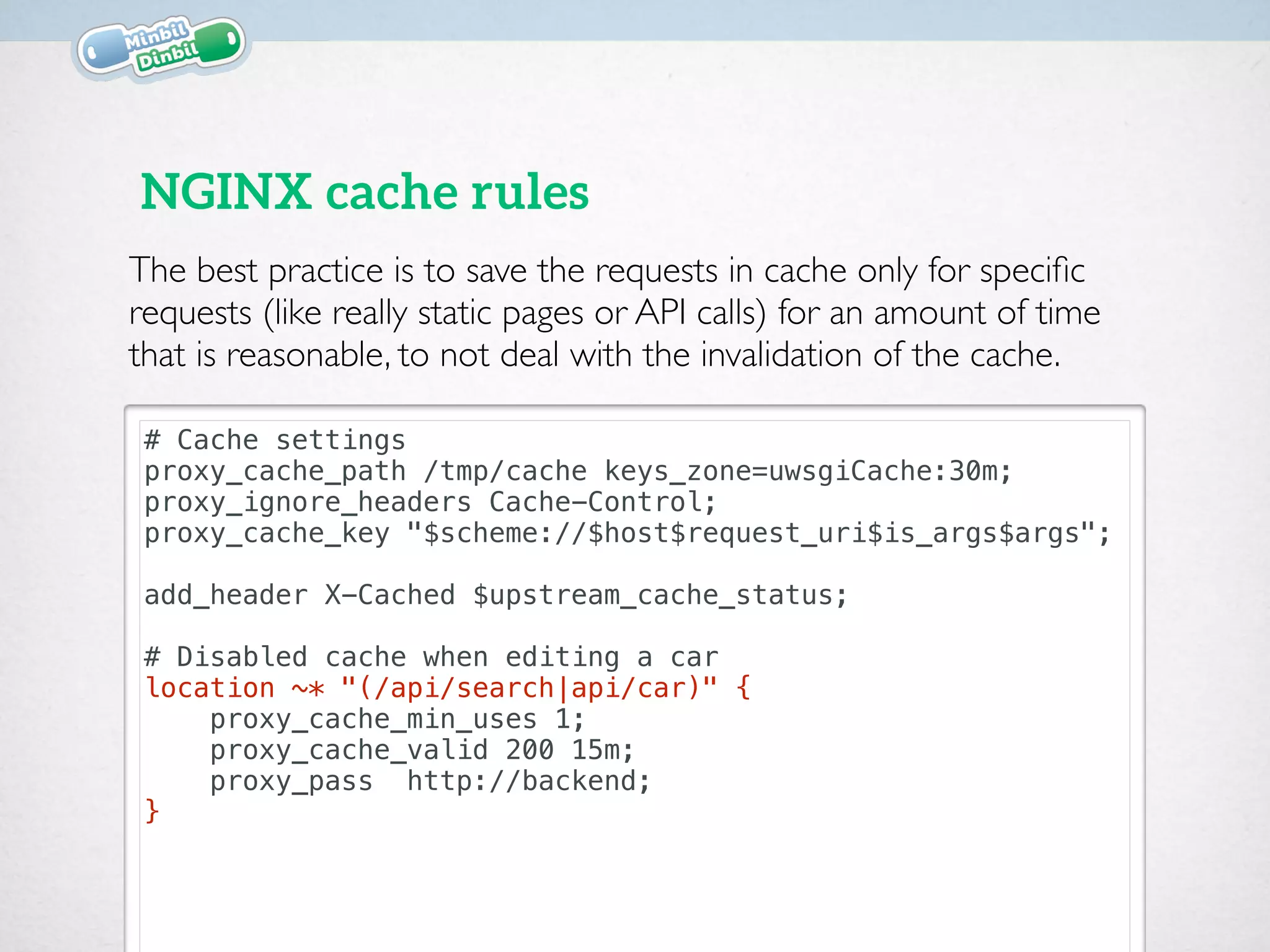 # Cache settings
proxy_cache_path /tmp/cache keys_zone=uwsgiCache:30m;
proxy_ignore_headers Cache-Control;
proxy_cache_key "$scheme://$host$request_uri$is_args$args";
add_header X-Cached $upstream_cache_status;
# Disabled cache when editing a car
location ~* "(/api/search|api/car)" {
proxy_cache_min_uses 1;
proxy_cache_valid 200 15m;
proxy_pass http://backend;
}
NGINX cache rules
The best practice is to save the requests in cache only for speciﬁc
requests (like really static pages or API calls) for an amount of time
that is reasonable, to not deal with the invalidation of the cache.
 