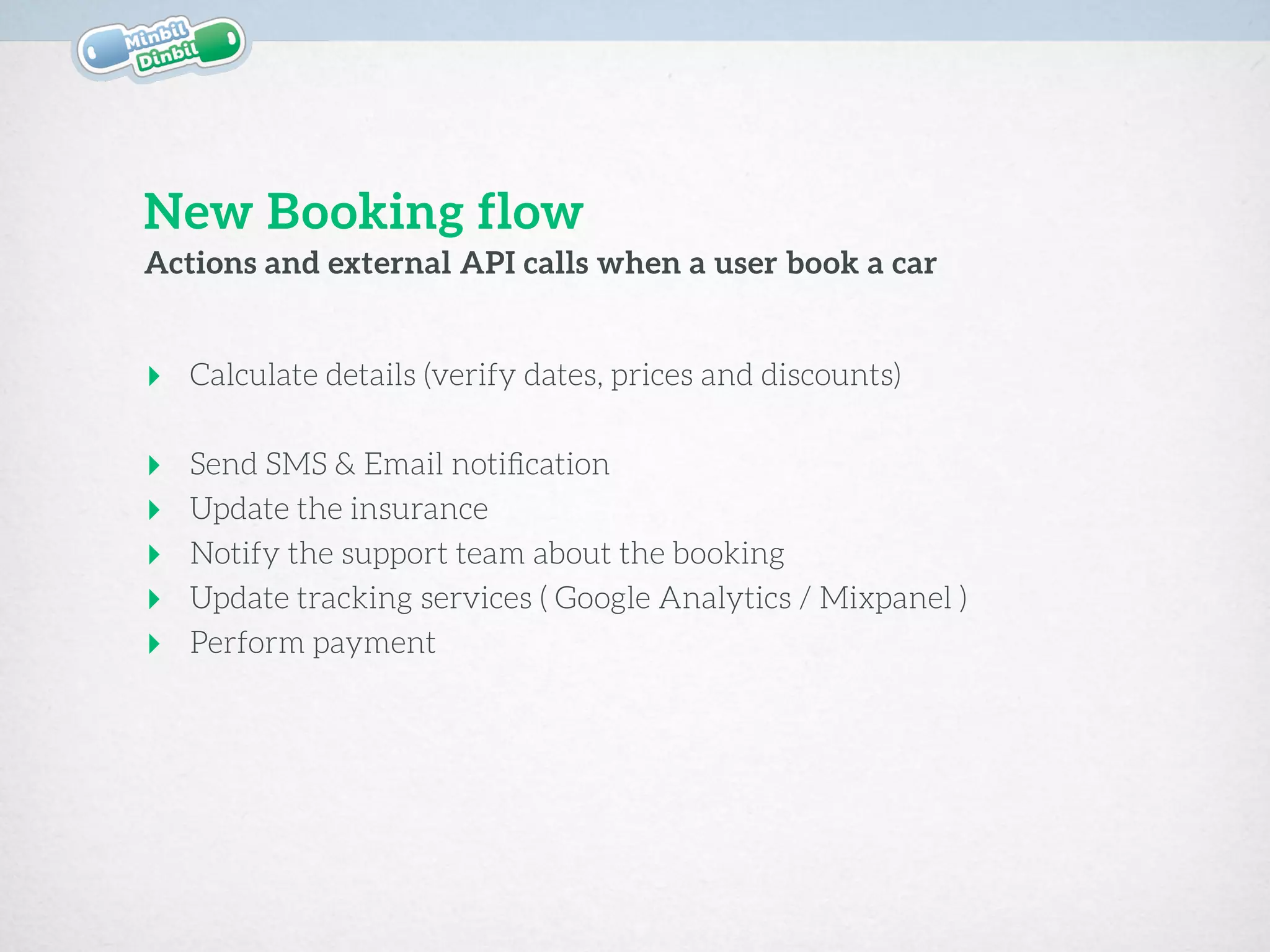 ‣ Calculate details (verify dates, prices and discounts) 
‣ Send SMS & Email notiﬁcation
‣ Update the insurance
‣ Notify the support team about the booking
‣ Update tracking services ( Google Analytics / Mixpanel )
‣ Perform payment
Actions and external API calls when a user book a car
New Booking flow
 