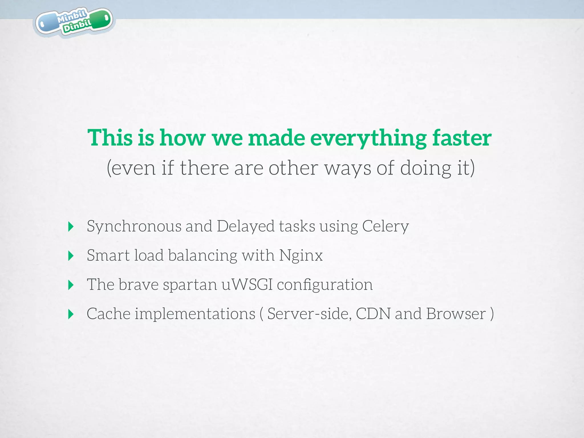 ‣ Synchronous and Delayed tasks using Celery
‣ Smart load balancing with Nginx
‣ The brave spartan uWSGI conﬁguration
‣ Cache implementations ( Server-side, CDN and Browser )
(even if there are other ways of doing it)
This is how we made everything faster
 