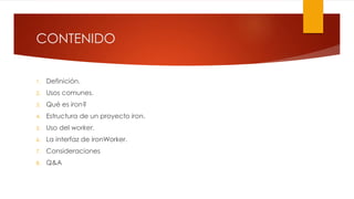 CONTENIDO
1. Definición.
2. Usos comunes.
3. Qué es iron?
4. Estructura de un proyecto iron.
5. Uso del worker.
6. La interfaz de ironWorker.
7. Consideraciones
8. Q&A
 