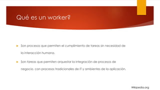 Qué es un worker?
 Son procesos que permiten el cumplimiento de tareas sin necesidad de
la interacción humana.
 Son tareas que permiten orquestar la integración de procesos de
negocio, con procesos tradicionales de IT y ambientes de la aplicación.
Wikipedia.org
 