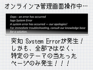オンラインで管理画面操作中…
突如 System Errorが発生！
しかも、全部ではなく、
特定のテーマの当たった
ページのみ発生！！！
Oops	
  -­‐	
  an	
  error	
  has	
  occurred	
  
logo	
  System	
  Error	
  
A	
  system	
  error	
  has	
  occurred	
  —	
  our	
  apologies!	
  
For	
  immediate	
  troubleshoo<ng,	
  consult	
  our	
  knowledge	
  base	
  
for	
  a	
  solu<on.
 