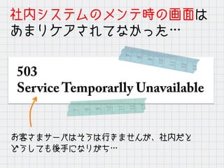 社内システムのメンテ時の画面は
あまりケアされてなかった…
503
Service Temporarlly Unavailable
お客さまサーバはそうは行きませんが、社内だと
どうしても後手になりがち…
 
