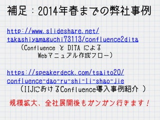 http://www.slideshare.net/
takashiyamaguchi73113/confluence2dita　　　　
　　(Confluence と DITA による
　　　　　Webマニュアル作成フロー)
https://speakerdeck.com/tsaito20/
confluence-dao-ru-shi-li-shao-jie
　　(IIJにおけるConfluence導入事例紹介 ）
補足：2014年春までの弊社事例
規模拡大、全社展開後もガンガン行きます！
 