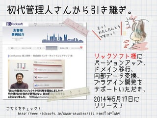 初代管理人さんから引き継ぎ。
リックソフト様に
バージョンアップ、
ドメイン移行、
内部データ変換、
プラグイン開発を
サポートいただき、
2014年5月17日に
リリース！こちらをチェック！
　　　http://www.ricksoft.jp/case-studies/iij.html?id=Tab4
えっ！
わたしたんとう
ですかっ？
 