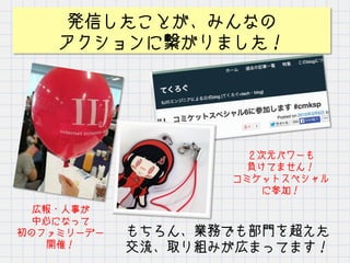 発信したことが、みんなの
アクションに繋がりました！
広報・人事が
中心になって
初のファミリーデー
開催！
２次元パワーも
負けてません！
コミケットスペシャル
に参加！
もちろん、業務でも部門を超えた
交流、取り組みが広まってます！
 