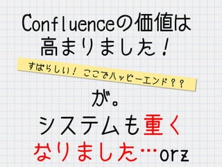 Confluenceの価値は
高まりました！
が。
システムも重く
なりました…orz
すばらしい！ ここでハッピーエンド？？
 