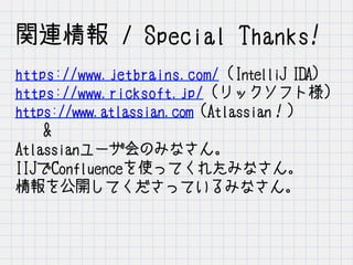 関連情報 / Special Thanks!
https://www.jetbrains.com/ (IntelliJ IDA)
https://www.ricksoft.jp/ (リックソフト様）
https://www.atlassian.com (Atlassian！）
&
Atlassianユーザ会のみなさん。
IIJでConfluenceを使ってくれたみなさん。
情報を公開してくださっているみなさん。
 