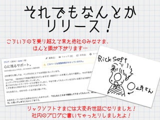 それでもなんとか
リリース！
こういうのを乗り越えて来た他社のみなさま、
　　 ほんと頭が下がります…
リックソフトさまには大変お世話になりました！
社内のブログに書いちゃったりしましたよ！
 