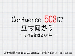 Confluence 503に
立ち向かう
∼ ２代目管理者の1年 ∼
20150521第14回 Tokyo Atlassianユーザ会 / Twitter: @akiko_pusu
 