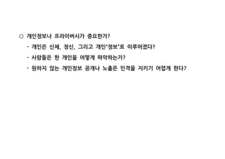 개인정보나 프라이버시가 중요한가?○
개인은 신체 정신 그리고 개인 정보 로 이루어졌다- , , “ ” ?
사람들은 한 개인을 어떻게 파악하는가- ?
원하지 않는 개인정보 공개나 노출은 인격을 지키기 어렵게 한다- ?
 