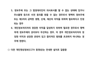 정보주체 또는 그 법정대리인이 의사표시를 할 수 없는 상태에 있거나5.
주소불명 등으로 사전 동의를 받을 수 없는 경우로서 명백히 정보주체
또는 제 자의 급박한 생명 신체 재산의 이익을 위하여 필요하다고 인정3 , ,
되는 경우
개인정보처리자의 정당한 이익을 달성하기 위하여 필요한 경우로서 명백6.
하게 정보주체의 권리보다 우선하는 경우 이 경우 개인정보처리자의 정.
당한 이익과 상당한 관련이 있고 합리적인 범위를 초과하지 아니하는 경
우에 한한다.
다만 개인영상정보 동영상 는 안내판 설치로 갈음함(CCTV )○
 