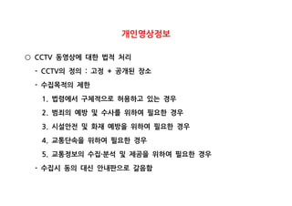 개인영상정보
동영상에 대한 법적 처리CCTV○
의 정의 고정 공개된 장소- CCTV : +
수집목적의 제한-
법령에서 구체적으로 허용하고 있는 경우1.
범죄의 예방 및 수사를 위하여 필요한 경우2.
시설안전 및 화재 예방을 위하여 필요한 경우3.
교통단속을 위하여 필요한 경우4.
교통정보의 수집 분석 및 제공을 위하여 필요한 경우5. ·
수집시 동의 대신 안내판으로 갈음함-
 