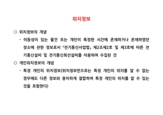 위치정보
위치정보의 개념○
이동성이 있는 물건 또는 개인이 특정한 시간에 존재하거나 존재하였던-
장소에 관한 정보로서 전기통신사업법 제 조제 호 및 제 호에 따른 전2 2 3「 」
기통신설비 및 전기통신회선설비를 이용하여 수집된 것
개인위치정보의 개념○
특정 개인의 위치정보 위치정보만으로는 특정 개인의 위치를 알 수 없는- (
경우에도 다른 정보와 용이하게 결합하여 특정 개인의 위치를 알 수 있는
것을 포함한다)
 