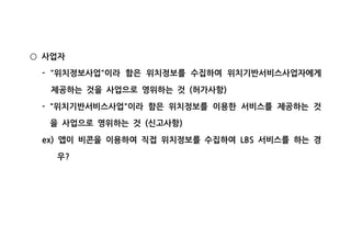 사업자○
위치정보사업 이라 함은 위치정보를 수집하여 위치기반서비스사업자에게- " "
제공하는 것을 사업으로 영위하는 것 허가사항( )
위치기반서비스사업 이라 함은 위치정보를 이용한 서비스를 제공하는 것- " "
을 사업으로 영위하는 것 신고사항( )
앱이 비콘을 이용하여 직접 위치정보를 수집하여 서비스를 하는 경ex) LBS
우?
 