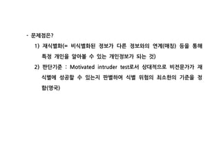 문제점은- ?
재식별화 비식별화된 정보가 다른 정보와의 연계 매칭 등을 통해1) (= ( )
특정 개인을 알아볼 수 있는 개인정보가 되는 것)
판단기준 로서 상대적으로 비전문가가 재2) : Motivated intruder test
식별에 성공할 수 있는지 판별하여 식별 위험의 최소한의 기준을 정
함 영국( )
 