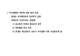 비식별화된 정보에 대한 법적 취급○
현재는 비식별정보로 취급하고 있음-
빅데이터 가이드라인 통합법- ㆍ
최소한의 안전성 확보조치 의무1)
재식별화 방지 의무2)
공개된 개인정보는 반드시 비식별화 이후 수집하도록 함3)
 