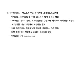 데이터마이닝 텍스트마이닝 평판분석 소셜네트워크분석, ,○ ㆍ
마이닝은 프로파일링을 위한 것으로서 법적 문제가 생김-
마이닝은 데이터 분석 프로파일링은 수집부터 시작하여 마이닝을 포함하- ,
여 결과를 내는 과정까지 포함하는 일체
현재 우리법에는 프로파일링 자체를 금지하는 법은 없음-
다만 동의 없는 민감정보 처리는 금지되어 있음-
마이닝의 유형- 출처 정보화진흥원( : )
 