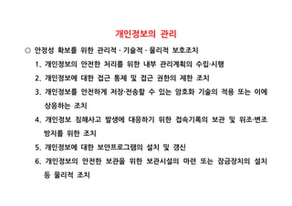 개인정보의 관리
안정성 확보를 위한 관리적 기술적 물리적 보호조치○ ㆍ ㆍ
개인정보의 안전한 처리를 위한 내부 관리계획의 수립 시행1. ·
개인정보에 대한 접근 통제 및 접근 권한의 제한 조치2.
개인정보를 안전하게 저장 전송할 수 있는 암호화 기술의 적용 또는 이에3. ·
상응하는 조치
개인정보 침해사고 발생에 대응하기 위한 접속기록의 보관 및 위조 변조4. ·
방지를 위한 조치
개인정보에 대한 보안프로그램의 설치 및 갱신5.
개인정보의 안전한 보관을 위한 보관시설의 마련 또는 잠금장치의 설치6.
등 물리적 조치
 