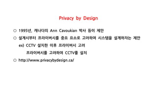 Privacy by Design
년 캐나다의 박사 등이 제안1995 , Ann Cavoukian○
설계시부터 프라이버시를 중요 요소로 고려하여 시스템을 설계하자는 제안○
설치한 이후 프라이버시 고려ex) CCTV
프라이버시를 고려하여 를 설치CCTV
http://www.privacybydesign.ca/○
 