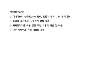 보안요구사항< >
디바이스의 인증 방식 인증서 방식 방식 등(ID/PW , , SIM )○
물리적 접근통제 상황인지 방식 설계,○
저사양기기를 위한 경량 보안 기술의 개발 및 적용○
다수 디바이스 관리 기술의 개발○
 