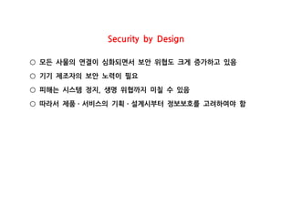 Security by Design
모든 사물의 연결이 심화되면서 보안 위협도 크게 증가하고 있음○
기기 제조자의 보안 노력이 필요○
피해는 시스템 정지 생명 위협까지 미칠 수 있음,○
따라서 제품 서비스의 기획 설계시부터 정보보호를 고려하여야 함○ ㆍ ㆍ
 