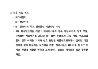 향후 도입 제도○
버그바운티-
보안인증- IoT
인프라의 주요 정보통신 기반시설 지정- IoT ‘ ’
대 핵심원천기술 개발 디바이스돔의 경우 경량 저전력 암호 모듈- 9 : · ,
보안 시스템온칩 과 보안 운용체계 기술 개발 네트워크HW (SoC) IoT .
돔의 경우 이기종 기기가 상호 연결된 사물네트워크에서 실시간 이상
징후를 탐지 대응하는 보안기술 개발 서비스돔은 웨어러블 등 서. IoT
비스 환경에 적합한 인증과 프라이버시 보호와 서비스용 보안 솔루션
개발.
 