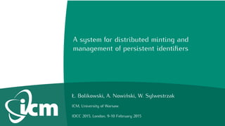 A system for distributed minting and
management of persistent identiﬁers
Ł. Bolikowski, A. Nowiński, W. Sylwestrzak
ICM, University of Warsaw
IDCC 2015, London, 9-10 February 2015
 