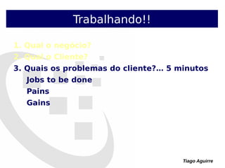 Tiago Aguirre
Trabalhando!!
1. Qual o negócio?
2. Qual o Cliente?
3. Quais os problemas do cliente?… 5 minutos
Jobs to be done
Pains
Gains
 
