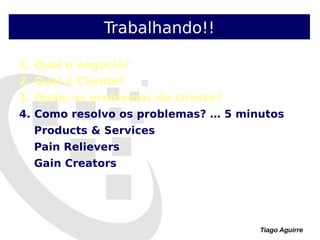 Tiago Aguirre
Trabalhando!!
1. Qual o negócio?
2. Qual o Cliente?
3. Quais os problemas do cliente?
4. Como resolvo os problemas? … 5 minutos
Products & Services
Pain Relievers
Gain Creators
 